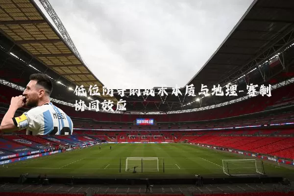 低位防守的战术本质与地理-赛制协同效应